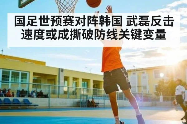 国足世预赛对阵韩国 武磊反击速度或成撕破防线关键变量